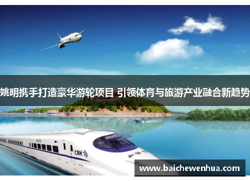 姚明携手打造豪华游轮项目 引领体育与旅游产业融合新趋势