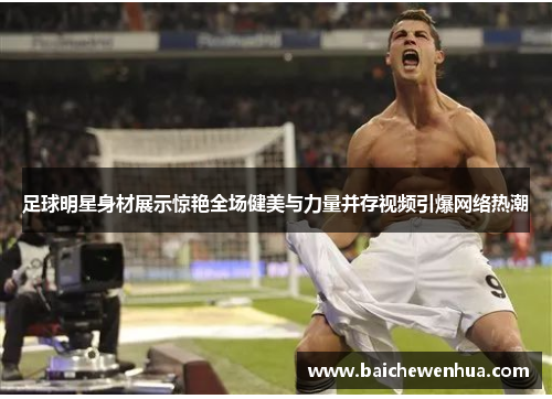 足球明星身材展示惊艳全场健美与力量并存视频引爆网络热潮