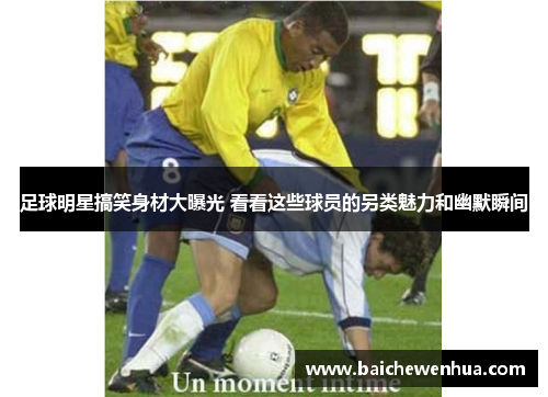 足球明星搞笑身材大曝光 看看这些球员的另类魅力和幽默瞬间
