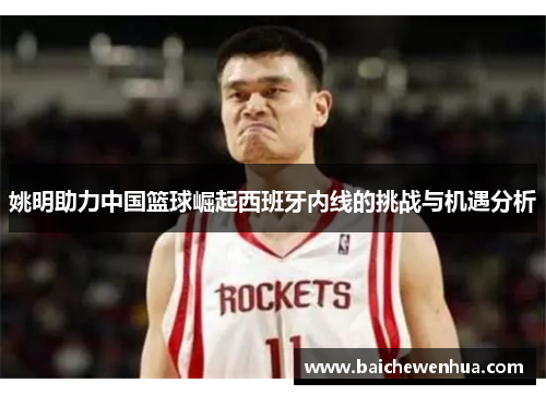 姚明助力中国篮球崛起西班牙内线的挑战与机遇分析