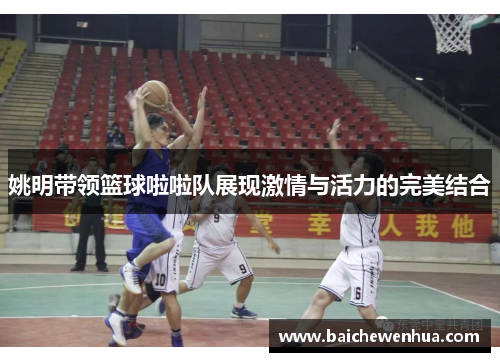 姚明带领篮球啦啦队展现激情与活力的完美结合