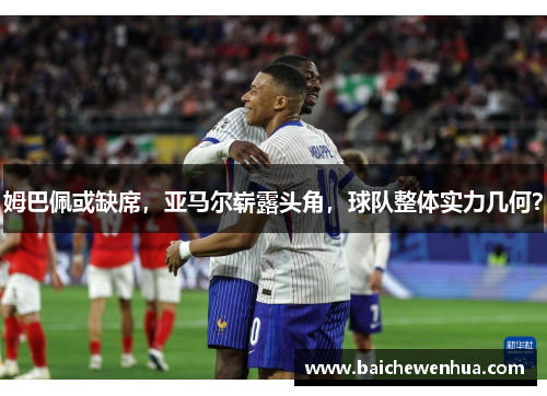 姆巴佩或缺席，亚马尔崭露头角，球队整体实力几何？