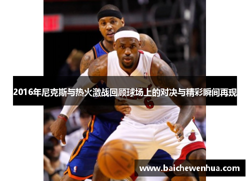 2016年尼克斯与热火激战回顾球场上的对决与精彩瞬间再现