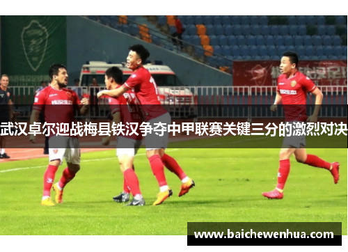 武汉卓尔迎战梅县铁汉争夺中甲联赛关键三分的激烈对决
