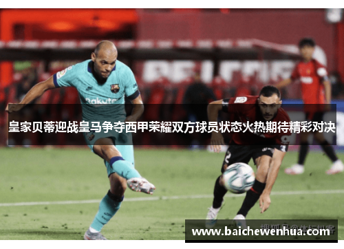 皇家贝蒂迎战皇马争夺西甲荣耀双方球员状态火热期待精彩对决