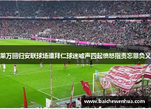 莱万回归安联球场遭拜仁球迷嘘声四起愤怒指责忘恩负义